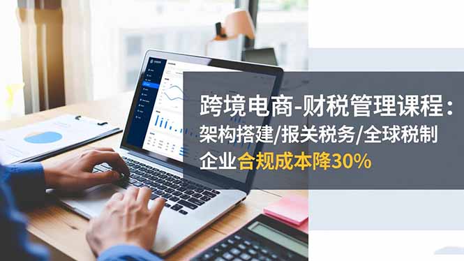 跨境电商-财税管理课程:架构搭建/报关税务/全球税制,企业合规成本降30%