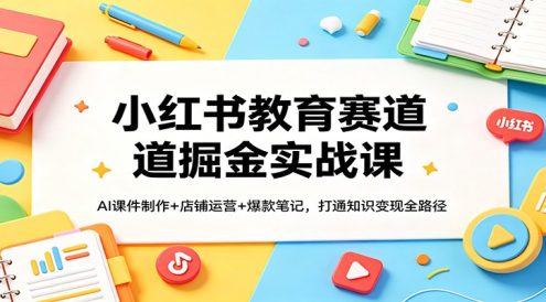 小红书教育赛道掘金实战课：AI课件制作+店铺运营+爆款笔记，打通知识变现全路径
