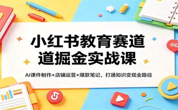 小红书教育赛道掘金实战课：AI课件制作+店铺运营+爆款笔记，打通知识变现全路径