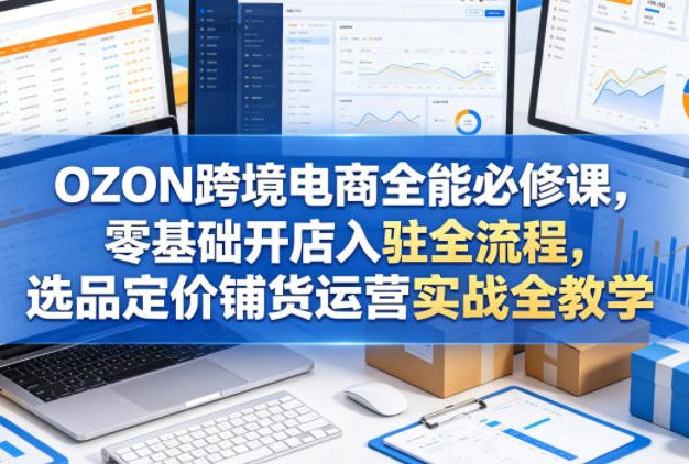 OZON跨境电商全能必修课,零基础开店入驻全流程,选品定价铺货运营实战全教学(更新0605)