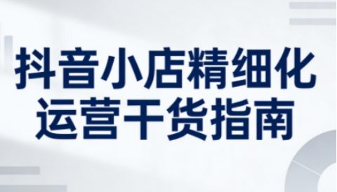抖音小店精细化运营干货指南新版,助力商家系统提升店铺运营能力(更新26年6月)