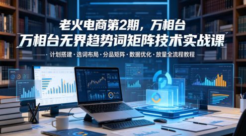 老火电商第2期,万相台无界趋势词矩阵技术实战课,计划搭建・选词布局・分品矩阵・数据优化・放量全流程教程