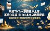 玩转TikTok东南亚本土店，系统化掌握TikTok本土店运营逻辑，实现从0到1的稳定出单与业绩增长