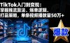 TikTok入门到变现：掌握推流算法、爆单逻辑、打品策略，单条视频播放量50w