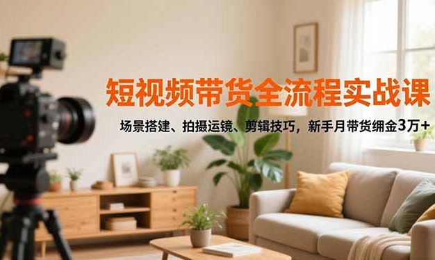 短视频带货全流程实战课,场景搭建、拍摄运镜、剪辑技巧,新手月带货佣金3万+