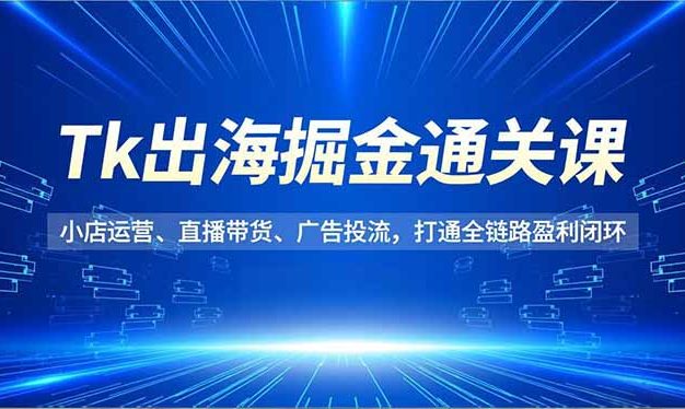 Tk出海掘金通关课,小店运营、直播带货、广告投流,打通全链路盈利闭环