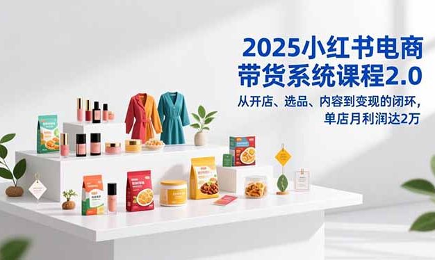 2025小红书电商带货系统课程2.0，从开店、选品、内容到变现的闭环，单店月利润达2万